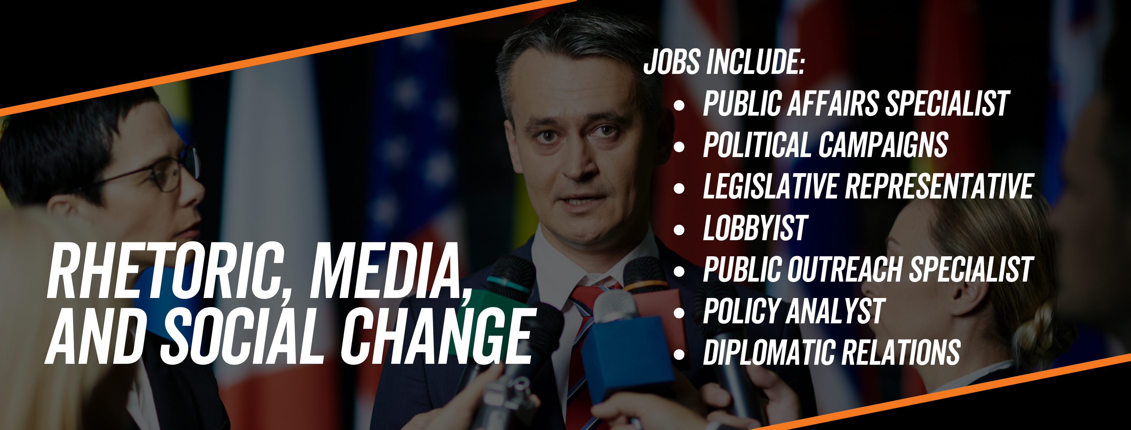Rhetoric, media, and social change jobs include public affairs specialists, political campaigns, legislative representative, lobbyist, public outreach specialist, policy analyst, diplomatic relations